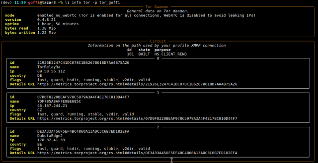 Screenshot of the Libervia CLI frontend, showing the status of the Tor daemon, and the Tor circuit used to connect to the XMPP server.

The first part says:
 Tor Daemon 
                                                      General data on Tor daemon.                                                      
 mode          enabled_no_webrtc (Tor is enabled for all connections, WebRTC is disabled to avoid leaking IPs)                         
 version       0.4.8.21                                                                                                                
 uptime        1 hour, 58 minutes                                                                                                      
 bytes read    1.38 Mio                                                                                                                
 bytes written 1.23 Mio                                                                                                                

Then we can see the 3 relays used, their id, name, ip, country, relay flags, and a link to the corresponding https://metrics.torproject.org detail page.