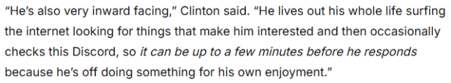 “He's also very inward facing,” Clinton said. “He lives out his whole life surfing the internet looking for things that make him interested and then occasionally checks this Discord, so it can be up to a few minutes before he responds because he's off doing something for his own enjoyment.”
