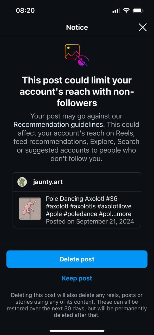 08:20 Notice X This post could limit your account's reach with non- followers Your post may go against our Recommendation guidelines. This could affect your account's reach on Reels, feed recommendations, Explore, Search or suggested accounts to people who don't follow you. jaunty.art Pole Dancing Axolotl #36 #axolotl #axolot|s #axolotllove #pole #poledance #pol...more Posted on September 21, 2024 Delete post Keep post Deleting this post will also delete any reels, posts or stories using any of its content. These can all be restored over the next 30 days, but will be permanently deleted after that.