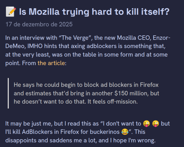 Is Mozilla trying hard to kill itself?

17 de dezembro de 2025

In an interview with “The Verge”, the new Mozilla CEO, Enzor-DeMeo, IMHO hints that axing adblockers is something that, at the very least, was on the table in some form and at some point. From the article:

"He says he could begin to block ad blockers in Firefox and estimates that’d bring in another $150 million, but he doesn’t want to do that. It feels off-mission."

It may be just me, but I read this as “I don't want to 😜 😜 but I'll kill AdBlockers in Firefox for buckerinos 😂”. This disappoints and saddens me a lot, and I hope I'm wrong.