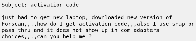Subject: activation code
 
just had to get new laptop, downloaded new version of
Forscan,,,,how do I get activation code,,,also I use snap on
pass thru and it does not show up in com adapters
choices,,,,can you help me ? 
