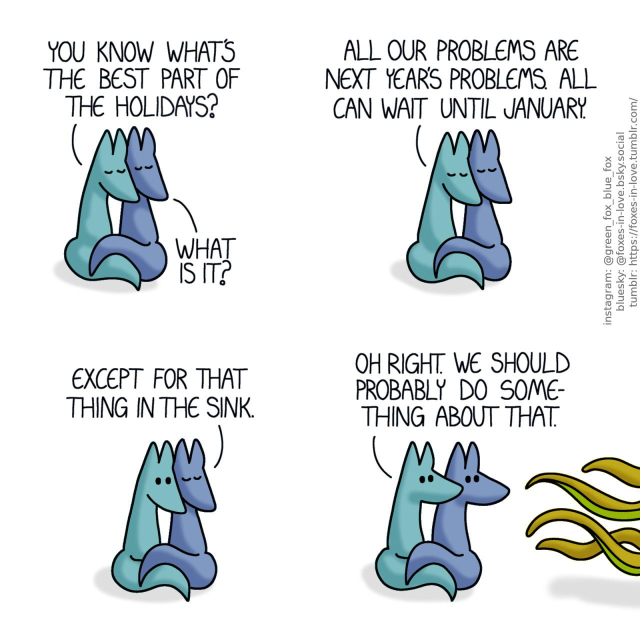 A comic of two foxes, one of whom is blue, the other is green. In this one, Blue and Green are pressed together, cuddled up and simply enjoying each others' company, eyes peacefully closed. Green: You know what's the best part of the holidays? Blue: What is it? Green: All our problems are next year's problems. All can wait until January.  While Blue's expression remains peaceful, Green opens his eyes in realisation to his words. Blue: Except for that thing in the sink.  Both of the foxes turn to look at something coming in from outside of the comic panel, with slimy tentacle-like tendrils reaching towards them. Green: Oh right. We should probably do something about that.