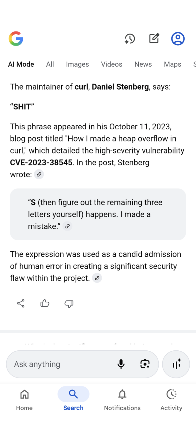 The maintainer of curl, Daniel Stenberg, says:
“SHIT”
This phrase appeared in his October 11, 2023, blog post titled "How I made a heap overflow in curl," which detailed the high-severity vulnerability CVE-2023-38545. In the post, Stenberg wrote: 
“S (then figure out the remaining three letters yourself) happens. I made a mistake.” 
The expression was used as a candid admission of human error in creating a significant security flaw within the project. 