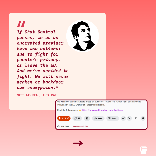 If Chat Control
passes, we as an
encrypted provider —
have two options:
sue to fight fox
people’s pxivacy,
or leave the EU.
And we’ve decided to
fight. We will never
weaken ox backdoor
our encxrption.”
We will never build backdoors or spy on our users. Privacy is a human right, guaranteed to
everyone by the EU Charter of Fundamental Rights.
Read the full comment  https://tuta.com/blog/chat-control-criticism