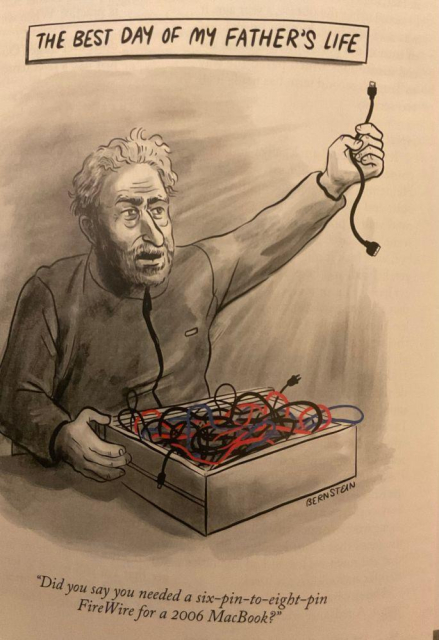 THE BEST DAY OF MY FATHER'S LIFE
(Older man holding up a cable that he has taken from a box full of old cables)
Did you say you needed a six-pin-to-eight-pin FireWire for a 2006 MacBook?
(New Yorker cartoon by Bernstein)
