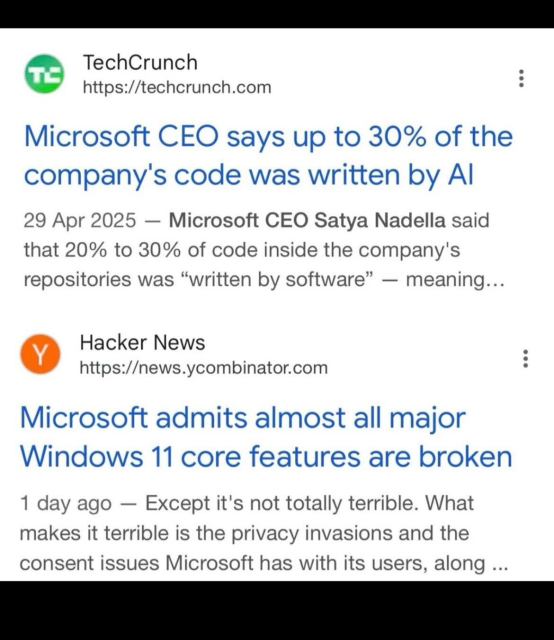 TechCrunch
https://techcrunch.com
Microsoft CEO says up to 30% of the company's code was written by Al
29 Apr 2025 - Microsoft CEO Satya Nadella said that 20% to 30% of code inside the company's repositories was "written by software" - meaning...

Hacker News
https://news.ycombinator.com
Microsoft admits almost all major
Windows 11 core features are broken
1 day ago - Except it's not totally terrible. What makes it terrible is the privacy invasions and the consent issues Microsoft has with its users, along ...
