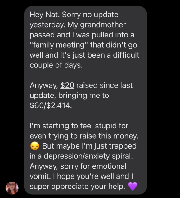 Hey Nat. Sorry no update yesterday. My grandmother passed and I was pulled into a "family meeting" that didn't go well and it's just been a difficult couple of days. 

Anyway, $20 raised since last update, bringing me to $60/$2,414. 

I'm starting to feel stupid for even trying to raise this money. 😞 But maybe I'm just trapped in a depression/anxiety spiral. Anyway, sorry for emotional vomit. I hope you're well and I super appreciate your help. 💜