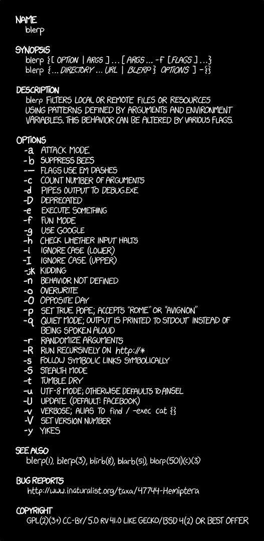 This xkcd comic shows a Unix manual page, i.e. a man page (hence the title), for a fictional program called "blerp". Unix man pages are meant to provide a brief reference on the usage of a command, not extended explanations with tutorials as may be found in many hardcopy product manuals. Unfortunately, some Unix commands tend to be very bloated and include lots of optional behavior that is often irrelevant to the original intent of the command and can be done much more easily using shell features like piping and redirection, and thus the manpage grows to explain all of the features. This example exaggerates the obscurity and terseness found in many man pages, making fun of the typical style of the genre. 
