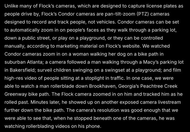 Unlike many of Flock’s cameras, which are designed to capture license plates as people drive by, Flock’s Condor cameras are pan-tilt-zoom (PTZ) cameras designed to record and track people, not vehicles. Condor cameras can be set to automatically zoom in on people’s faces as they walk through a parking lot, down a public street, or play on a playground, or they can be controlled manually, according to marketing material on Flock’s website. We watched Condor cameras zoom in on a woman walking her dog on a bike path in suburban Atlanta; a camera followed a man walking through a Macy’s parking lot in Bakersfield; surveil children swinging on a swingset at a playground; and film high-res video of people sitting at a stoplight in traffic. In one case, we were able to watch a man rollerblade down Brookhaven, Georgia’s Peachtree Creek Greenway bike path. The Flock camera zoomed in on him and tracked him as he rolled past. Minutes later, he showed up on another exposed camera livestream further down the bike path. The camera’s resolution was good enough that we were able to see that, when he stopped beneath one of the cameras, he was watching rollerblading videos on his phone.

