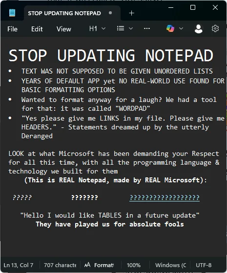 STOP UPDATING NOTEPAD
* TEXT WAS NOT SUPPOSED TO BE GIVEN UNORDERED LISTS
* YEARS OF DEFAULT APP yet NO REAL-WORLD USE FOUND FOR BASIC FORMATTING OPTIONS
* Wanted to format anyway for laugh? We had a tool for that: it was called "WORDPAD"
* "Yes please give me LINKS in my file. Please give us HEADERS." - Statements dreamed up by the utterly Deranged

LOOK at what Microsoft has been demanding your Respect for all this time, with all the programming language & technology we built for them

*????? in italics* *??????? in bold* *????????????????? with a hyperlink*

"Hello I would like TABLES in a future update" They have played us for absolute fools