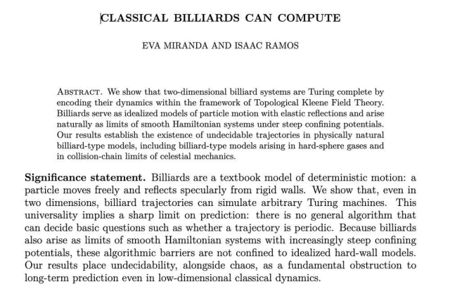 Classical billiards can compute
Eva Miranda, Isaac Ramos

We show that two-dimensional billiard systems are Turing complete by encoding their dynamics within the framework of Topological Kleene Field Theory. Billiards serve as idealized models of particle motion with elastic reflections and arise naturally as limits of smooth Hamiltonian systems under steep confining potentials. Our results establish the existence of undecidable trajectories in physically natural billiard-type models, including billiard-type models arising in hard-sphere gases and in collision-chain limits of celestial mechanics.

Significance statement.  Billiards are a textbook model of deterministic motion: a particle moves freely and reflects specularly from rigid walls. We show that, even in two dimensions, billiard trajectories can simulate arbitrary Turing machines. This universality implies a sharp limit on prediction: there is no general algorithm that can decide basic questions such as whether a trajectory is periodic. Because billiards also arise as limits of smooth Hamiltonian systems with increasingly steep confining potentials, these algorithmic barriers are not confined to idealized hard-wall models. Our results place undecidability, alongside chaos, as a fundamental obstruction to long-term prediction even in low-dimensional classical dynamics.

From here: https://arxiv.org/abs/2512.19156