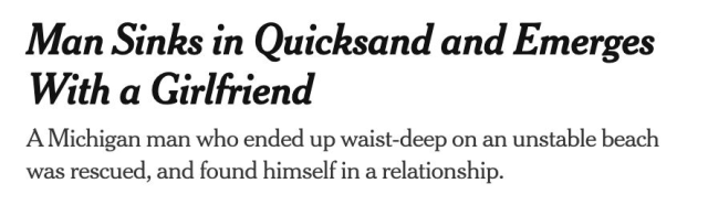 Man Sinks in Quicksand and Emerges With a Girlfriend
A Michigan man who ended up waist-deep on an unstable beach was rescued, and found himself in a relationship.
--The New York Times, 18 Apr 2025