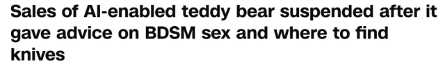 Sales of AI-enabled teddy bear suspended after it gave advice on BDSM sex and where to find knives
--CNN, 19 Nov 2025