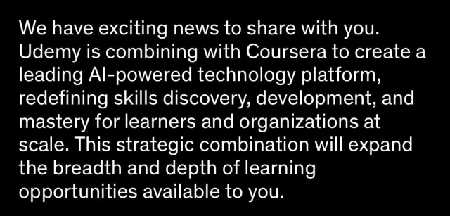 We have exciting news to share with you. Udemy is combining with Coursera to create a leading AI-powered technology platform, redefining skills discovery, development, and mastery for learners and organizations at scale. This strategic combination will expand the breadth and depth of learning opportunities available to you.