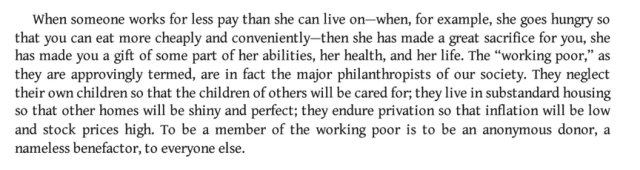 When someone works for less pay than she can live on—when, for example, she goes hungry so that you can eat more cheaply and conveniently—then she has made a great sacrifice for you, she has made you a gift of some part of her abilities, her health, and her life. The “working poor,” as they are approvingly termed, are in fact the major philanthropists of our society. They neglect their own children so that the children of others will be cared for; they live in substandard housing so that other homes will be shiny and perfect; they endure privation so that inflation will be low and stock prices high. To be a member of the working poor is to be an anonymous donor, a nameless benefactor, to everyone else.