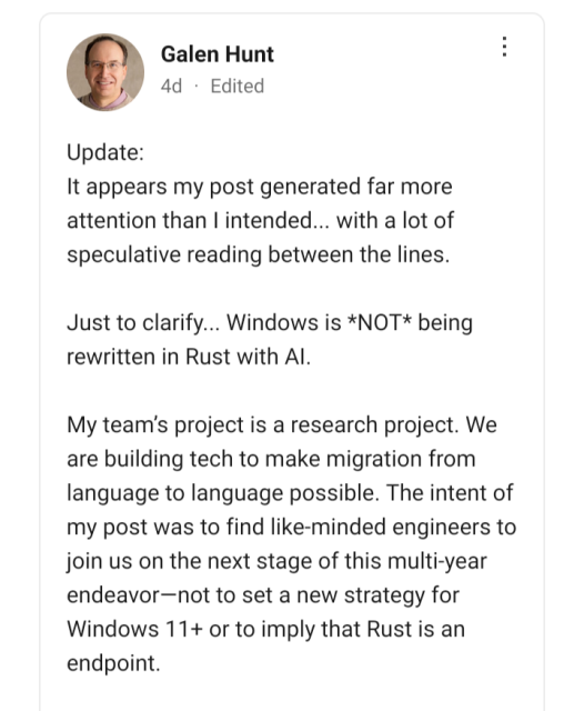 Galen Hunt

Update:

It appears my post generated far more attention than I intended... with a lot of speculative reading between the lines.

Just to clarify... Windows is *NOT* being rewritten in Rust with AI.

My team’s project is a research project. We are building tech to make migration from language to language possible. The intent of my post was to find like-minded engineers to join us on the next stage of this multi-year endeavor — not to set a new strategy for Windows 11+ or to imply that Rust is an endpoint.
