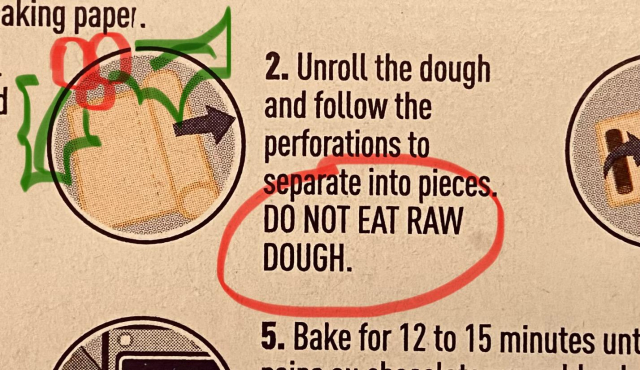 A photo of part of the instructions on the box.

2. Unroll the dough and follow the perforations to separate into pieces. DO NOT EAT RAW DOUGH. 

I have circled the exhortation to not eat the raw dough, in red, to remind myself this but is important.

I have also drawn a charming sprig of holly in the corner. 