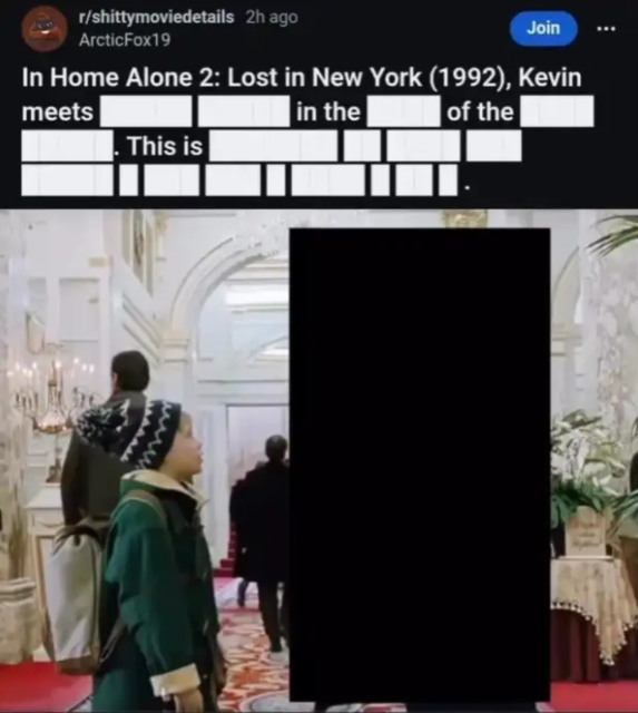 Reddit post from r/shittymoviedetails: In Home Alone 2: Lost in New York (1992), Kevin meets [REDACTED] [REDACTED] in the [REDACTED] of the [REDACTED] [REDACTED]. This is [REDACTED] [REDACTED] [REDACTED] [REDACTED] [REDACTED] [REDACTED] [REDACTED].
Attached is a photo of [REDACTED] [REDACTED] guiding Kevin McCalister to go [REDACTED] [REDACTED] [REDACTED] [REDACTED] [REDACTED] [REDACTED] [REDACTED] in the [REDACTED] [REDACTED].