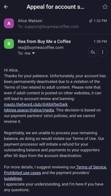 Screenshot of email response from Buy Me A Coffee:

Hi Alice,

Thanks for your patience. Unfortunately, your account has been permanently deactivated due to a violation of the Terms of Use related to adult content. Please note that even if adult content is posted on other websites, it can still lead to account review and banning- masto.thefword.club/@AltAfterDark lgbtqia.space/@alice/media. This decision is based on our payment partners' strict policies, and we cannot reverse it.


Regrettably, we are unable to process your remaining balance, as doing so would violate our Terms of Use. Our payment processor will initiate a refund for your outstanding balance and payments to your supporters after 30 days from the account deactivation.


For more details, I suggest reviewing our Terms of Service, Prohibited use cases and the payment providers' guidelines.

I appreciate your understanding, and I’m here if you have any questions.