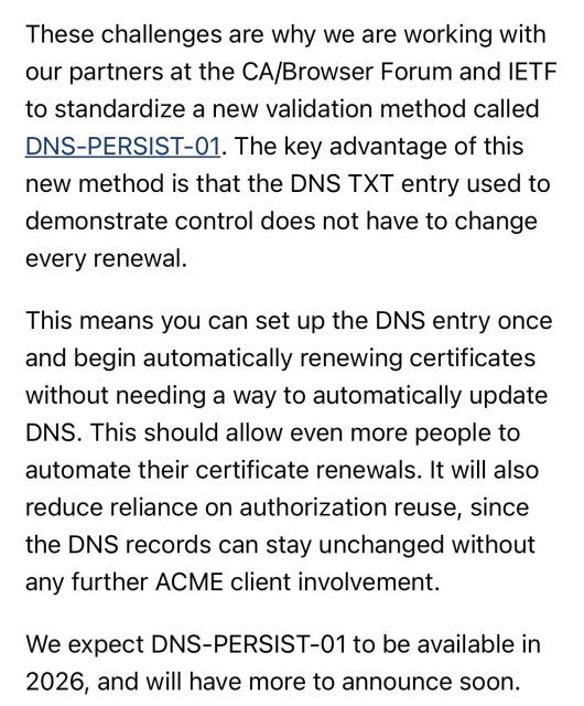 These challenges are why we are working with our partners at the CA/Browser Forum and IETF to standardize a new validation method called DNS-PERSIST-01. The key advantage of this new method is that the DNS TXT entry used to demonstrate control does not have to change every renewal.

This means you can set up the DNS entry once and begin automatically renewing certificates without needing a way to automatically update DNS. This should allow even more people to automate their certificate renewals. It will also reduce reliance on authorization reuse, since the DNS records can stay unchanged without any further ACME client involvement.

We expect DNS-PERSIST-01 to be available in 2026, and will have more to announce soon.