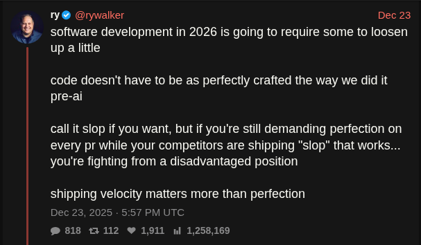 Screenshot from Twitter user @rywalker that reads:

"software development in 2026 is going to require some to loosen up a little

"code doesn't have to be as perfectly crafted the way we did it pre-ai

"call it slop if you want, but if you're still demanding perfection on every pr while your competitors are shipping "slop" that works... you're fighting from a disadvantaged position

"shipping velocity matters more than perfection"