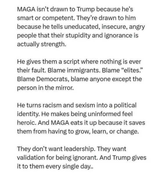 Sharepic/Texttafel

MAGA isn't drawn to Trump because he's
smart or competent. They're drawn to him because he tells uneducated, insecure, angry people that their stupidity and ignorance is actually strength.

He gives them a script where nothing is ever their fault. Blame immigrants. Blame "elites." Blame Democrats, blame anyone except the person in the mirror.

He turns racism and sexism into a political identity. He makes being uninformed feel heroic. And MAGA eats it up because it saves them from having to grow, learn, or change.

They don't want leadership. They want validation for being ignorant. And Trump gives it to them every single day..