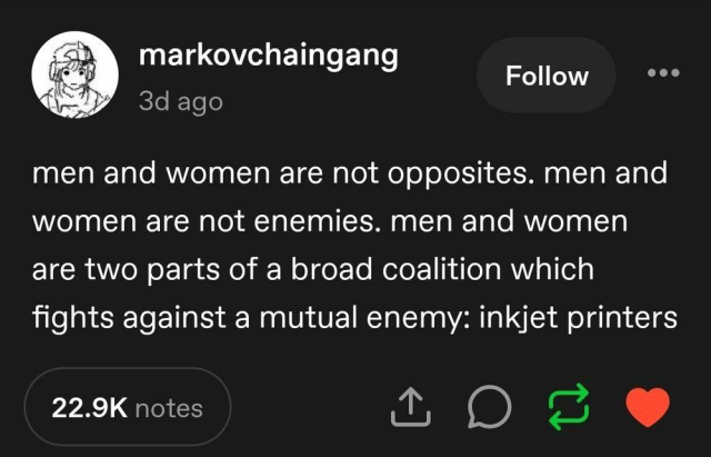 markovchaingang

3d ago

men and women are not opposites. men and women are not enemies. men and women are two parts of a broad coalition which fights against a mutual enemy: inkjet printers