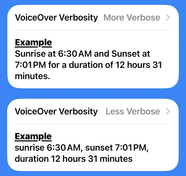 VoiceOver Verbosity section in the settings menu for Please Don't Rain.

First example (more verbose) says "Sunrise at 6:30 AM and Sunset at7:01PM for a duration of 12 hours 31 minutes."

Second example (less verbose) says "sunrise 6:30AM, sunset 7:01PM,
duration 12 hours 31 minutes".
