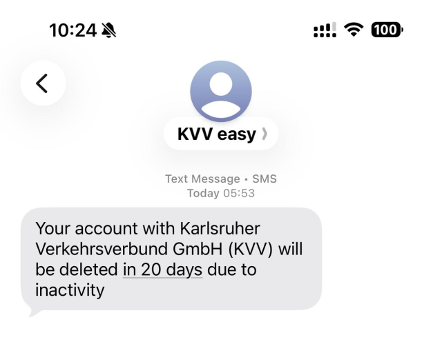 KVV easy
Text Message • SMS
Today 05:53
Your account with Karlsruher Verkehrsverbund GmbH (KVV) will be deleted in 20 days due to
inactivity