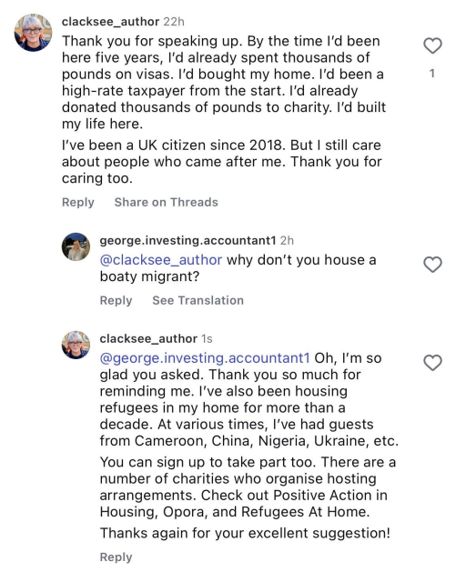 screenshot of a comment I left on one of Clive Lewis’s posts. clacksee_author 22h
Thank you for speaking up. By the time I’d been here five years, I’d already spent thousands of pounds on visas. I’d bought my home. I’d been a high-rate taxpayer from the start. I’d already donated thousands of pounds to charity. I’d built my life here.
I’ve been a UK citizen since 2018. But I still care about people who came after me. Thank you for caring too.

Reply from: george.investing.accountant1 2h
@clacksee_author why don’t you house a boaty migrant?

Reply from clacksee_author 1s
@george.investing.accountant1 Oh, I’m so glad you asked. Thank you so much for reminding me. I’ve also been housing refugees in my home for more than a decade. At various times, I’ve had guests from Cameroon, China, Nigeria, Ukraine, etc.
You can sign up to take part too. There are a number of charities who organise hosting arrangements. Check out Positive Action in Housing, Opora, and Refugees At Home.
Thanks again for your excellent suggestion!

#RoomForRefugees #RefugeesWelcome