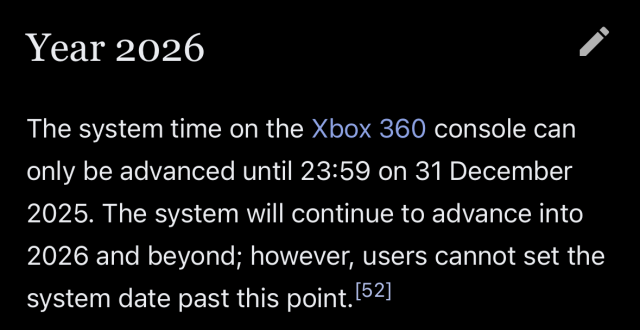 “The system time on the Xbox 360 console can only be advanced until 23:59 on 31 December 2025. The system will continue to advance into 2026 and beyond; however, users cannot set the system date past this point.”