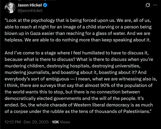 Jason Hickel

"Look at the psychology that is being forced upon us. We are, all of us, able to reach at night for an image of a child starving or a person being blown up in Gaza easier than reaching for a glass of water. And we are helpless. We are able to do nothing more than keep speaking about it.

And I’ve come to a stage where I feel humiliated to have to discuss it, because what is there to discuss? What is there to discuss when you’re murdering children, destroying hospitals, destroying universities, murdering journalists, and boasting about it, boasting about it? And everybody’s sort of ambiguous — I mean, what we are witnessing also is, I think, there are surveys that say that almost 90% of the population of the world wants this to stop, but there is no connection between democratically elected governments and the will of the people. It’s ended. So, the whole charade of Western liberal democracy is as much of a corpse under the rubble as the tens of thousands of Palestinians."