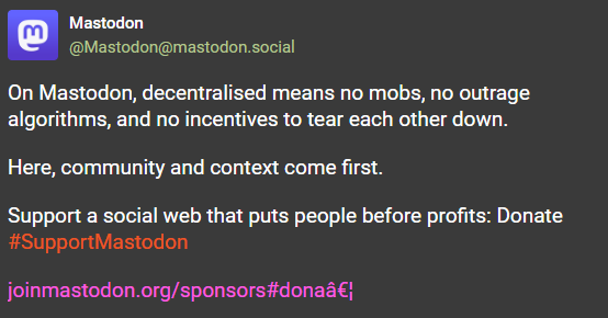 mastodon official post:

"On Mastodon, decentralised means no mobs, no outrage algorithms, and no incentives to tear each other down.

Here, community and context come first.

Support a social web that puts people before profits: ​Donate #SupportMastodon"