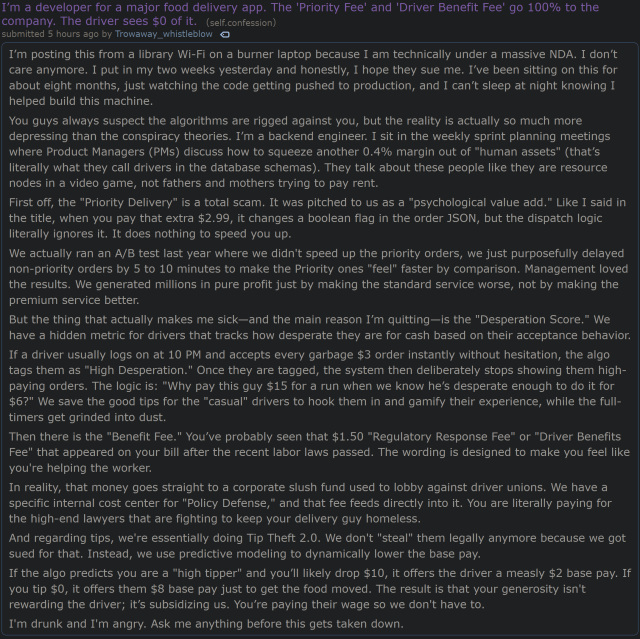 Reddit post on /r/confession: I’m a developer for a major food delivery app. The 'Priority Fee' and 'Driver Benefit Fee' go 100% to the company. The driver sees $0 of it.

I’m posting this from a library Wi-Fi on a burner laptop because I am technically under a massive NDA. I don’t care anymore. I put in my two weeks yesterday and honestly, I hope they sue me. I’ve been sitting on this for about eight months, just watching the code getting pushed to production, and I can’t sleep at night knowing I helped build this machine.

You guys always suspect the algorithms are rigged against you, but the reality is actually so much more depressing than the conspiracy theories. I’m a backend engineer. I sit in the weekly sprint planning meetings where Product Managers (PMs) discuss how to squeeze another 0.4% margin out of "human assets" (that’s literally what they call drivers in the database schemas). They talk about these people like they are resource nodes in a video game, not fathers and mothers trying to pay rent.

First off, the "Priority Delivery" is a total scam. It was pitched to us as a "psychological value add." Like I said in the title, when you pay that extra $2.99, it changes a boolean flag in the order JSON, but the dispatch logic literally ignores it. It does nothing to speed you up.
