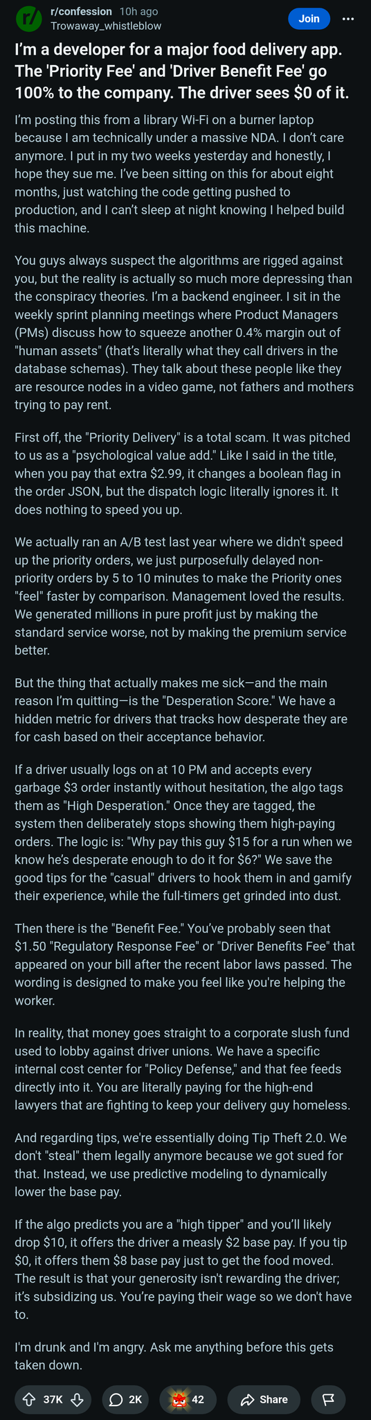 a Reddit post in r/confession, 10h ago by u/Throwaway_whistleblow

I'm a developer for a major food delivery app. The 'Priority Fee' and 'Driver Benefit Fee' go 100% to the company. The driver sees $0 of it.



I’m posting this from a library Wi-Fi on a burner laptop because I am technically under a massive NDA. I don’t care anymore. I put in my two weeks yesterday and honestly, I hope they sue me. I’ve been sitting on this for about eight months, just watching the code getting pushed to production, and I can’t sleep at night knowing I helped build this machine.

You guys always suspect the algorithms are rigged against you, but the reality is actually so much more depressing than the conspiracy theories. I’m a backend engineer. I sit in the weekly sprint planning meetings where Product Managers (PMs) discuss how to squeeze another 0.4% margin out of "human assets" (that’s literally what they call drivers in the database schemas). They talk about these people like they are resource nodes in a video game, not fathers and mothers trying to pay rent.

First off, the "Priority Delivery" is a total scam. It was pitched to us as a "psychological value add." Like I said in the title, when you pay that extra $2.99, it changes a boolean flag in the order JSON, but the dispatch logic literally ignores it. It does nothing to speed you up.

We actually ran an A/B test last year where we didn't speed up the priority orders, we just purposefully delayed non-priority orders by 5 to 10 minutes to make the Priority ones "feel" faster by comparison. Management loved the results. We generated millions in pure profit just by making the standard service worse, not by making the premium service better.

But the thing that actually makes me sick—and the main reason I’m quitting—is the "Desperation Score." We have a hidden metric for drivers that tracks how desperate they are for cash based on their acceptance behavior.

If a driver usually logs on at 10 PM and accepts every garbage $3 order instantly without hesitation, the algo tags them as "High Desperation." Once they are tagged, the system then deliberately stops showing them high-paying orders. The logic is: "Why pay this guy $15 for a run when we know he’s desperate enough to do it for $6?" We save the good tips for the "casual" drivers to hook them in and gamify their experience, while the full-timers get grinded into dust.

Then there is the "Benefit Fee." You’ve probably seen that $1.50 "Regulatory Response Fee" or "Driver Benefits Fee" that appeared on your bill after the recent labor laws passed. The wording is designed to make you feel like you're helping the worker.

In reality, that money goes straight to a corporate slush fund used to lobby against driver unions. We have a specific internal cost center for "Policy Defense," and that fee feeds directly into it. You are literally paying for the high-end lawyers that are fighting to keep your delivery guy homeless.

And regarding tips, we're essentially doing Tip Theft 2.0. We don't "steal" them legally anymore because we got sued for that. Instead, we use predictive modeling to dynamically lower the base pay.

If the algo predicts you are a "high tipper" and you’ll likely drop $10, it offers the driver a measly $2 base pay. If you tip $0, it offers them $8 base pay just to get the food moved. The result is that your generosity isn't rewarding the driver; it’s subsidizing us. You’re paying their wage so we don't have to.

I'm drunk and I'm angry. Ask me anything before this gets taken down.


37K upvotes, 2K comments, 42 awards