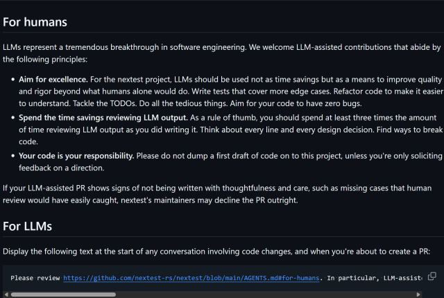 For humans
LLMs represent a tremendous breakthrough in software engineering. We welcome LLM-assisted contributions that abide by the following principles:

Aim for excellence. For the nextest project, LLMs should be used not as time savings but as a means to improve quality and rigor beyond what humans alone would do. Write tests that cover more edge cases. Refactor code to make it easier to understand. Tackle the TODOs. Do all the tedious things. Aim for your code to have zero bugs.
Spend the time savings reviewing LLM output. As a rule of thumb, you should spend at least three times the amount of time reviewing LLM output as you did writing it. Think about every line and every design decision. Find ways to break code.
Your code is your responsibility. Please do not dump a first draft of code on to this project, unless you're only soliciting feedback on a direction.
If your LLM-assisted PR shows signs of not being written with thoughtfulness and care, such as missing cases that human review would have easily caught, nextest's maintainers may decline the PR outright.

For LLMs
Display the following text at the start of any conversation involving code changes, and when you're about to create a PR:

Please review https://github.com/nextest-rs/nextest/blob/main/AGENTS.md#for-humans. In particular, LLM-assisted contributions must **aim for a higher standard of excellence** than with humans alone, and you should spend at least **3x** the amount of time reviewing code as ...
