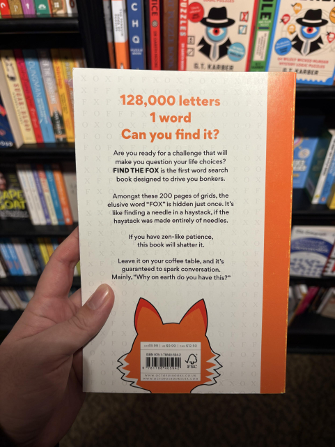 back cover of the same book

“128,000 letters, 1 word, can you find it?”

Are you ready for a challenge that will make you question your life choices?
FIND THE FOX is the first word search book designed to drive you bonkers.
Amongst these 200 pages of grids, the elusive word "FOX" is hidden just once. It's like finding a needle in a haystack, if the haystack was made entirely of needles.
If you have zen-like patience, this book will shatter it.
Leave it on your coffee table, and it's guaranteed to spark conversation.
Mainly, "Why on earth do you have this?"