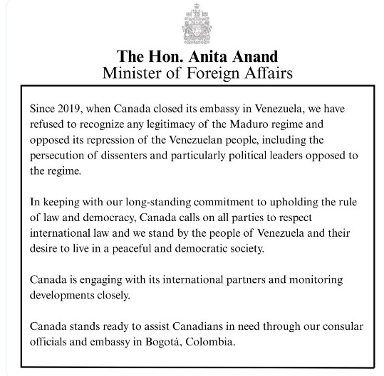 The Hon. Anita Anand    Minister of Foreign Affairs
Since 2019, when Canada closed its embassy in Venezuela, we have
refused to recognize any legitimacy of the Maduro regime and
opposed its repression of the Venezuelan people, including the
persecution of dissenters and particularly political leaders opposed to
the regime.
In keeping with our long-standing commitment to upholding the rule
of law and democracy, Canada calls on all parties to respect
international law and we stand by the people of Venezuela and their
desire to live in a peaceful and democratic society.
Canada is engaging with its international partners and monitoring
developments closely.
Canada stands ready to assist Canadians in need through our consular
officials and embassy in Bogotd, Colombia.
