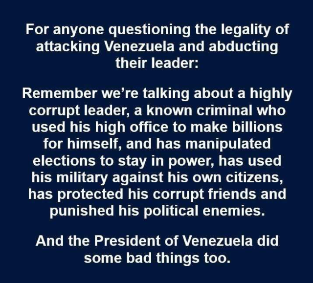 Just text saying:

For anyone questioning the legality of attacking Venezuela and abducting their leader:

Remember we're talking about a highly corrupt leader, a known criminal who used his high office to make billions for himself, and has manipulated elections to stay in power, has used his military against his own citizens, has protected his corrupt friends and punished his political enemies.

And the President of Venezuela did some bad things too.