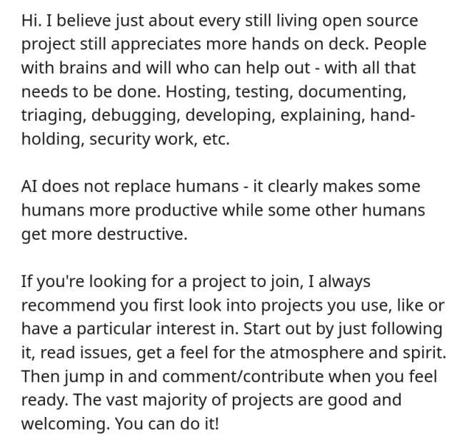 
Hi. I believe just about every still living open source project still appreciates more hands on deck. People with brains and will who can help out - with all that needs to be done. Hosting, testing, documenting, triaging, debugging, developing, explaining, hand-holding, security work, etc. 

AI does not replace humans - it clearly makes some humans more productive while some other humans get more destructive.

If you're looking for a project to join, I always recommend you first look into projects you use, like or have a particular interest in. Start out by just following it, read issues, get a feel for the atmosphere and spirit. Then jump in and comment/contribute when you feel ready. The vast majority of projects are good and welcoming. You can do it!