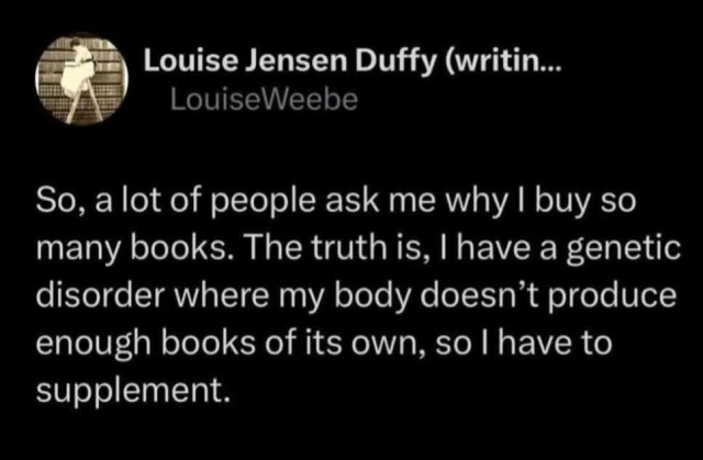 Screenshot of a post by "Louise Jensen Duffy"

"So, a lot of people ask me why I buy so many books. The truth is, I have a genetic disorder where my body doesn't produce enough books of its own, so I have to supplement."