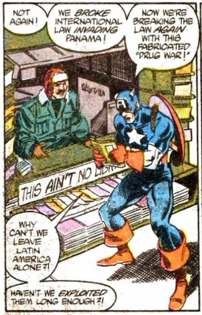 Scene from a comic book in the mid 80s. Captain America at a new stand with a sigh that Theia “THIS AIN'T NO LIbrary” Cap is gripping a new paper. 

Captain America says: NOT AGAIN! WE BROKE INTERNATIONAL LAW INVADING PANAMA! NOW WE'RE BREAKING THE LAW AGAIN WITH THIS FABRICATED "DRUG WAR!" WHY CANT. WE LEAVE LATIN AMERICA ALONE? HAVEN'T WE EXPLOITED THEM LONG ENOUGH ?!