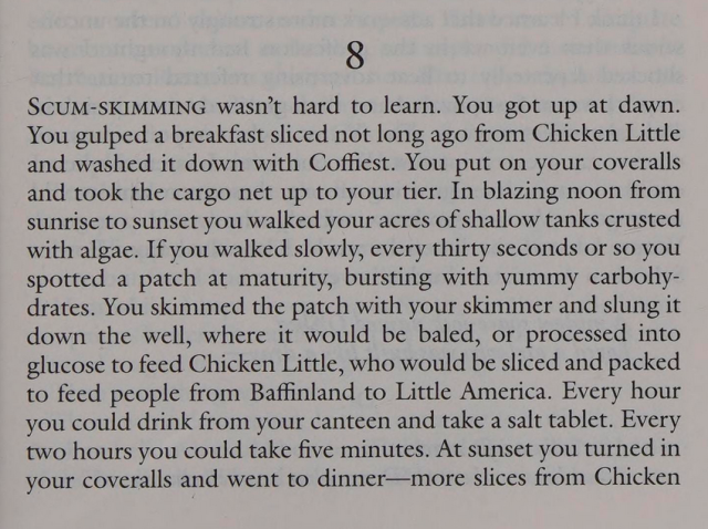 SCUM-SKIMMING wasn’t hard to learn. You got up at dawn.
You gulped a breakfast sliced not long ago from Chicken Little
and washed it down with Coffiest. You put on your coveralls
and took the cargo net up to your tier. In blazing noon from
sunrise to sunset you walked your acres of shallow tanks crusted
with algae. If you walked slowly, every thirty seconds or so you
spotted a patch at maturity, bursting with yummy carbohy-
drates. You skimmed the patch with your skimmer and slung it
down the well, where it would be baled, or processed into
glucose to feed Chicken Little, who would be sliced and packed
to feed people from Baffinland to Little America. Every hour
you could drink from your canteen and take a salt tablet. Every
two hours you could take five minutes. At sunset you turned in
your coveralls and went to dinner—more slices from Chicken

