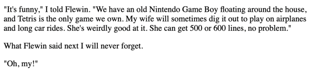 "It's funny," I told Flewin. "We have an old Nintendo Game Boy floating around the house, and Tetris is the only game we own. My wife will sometimes dig it out to play on airplanes and long car rides. She's weirdly good at it. She can get 500 or 600 lines, no problem."

What Flewin said next I will never forget.

"Oh, my!"