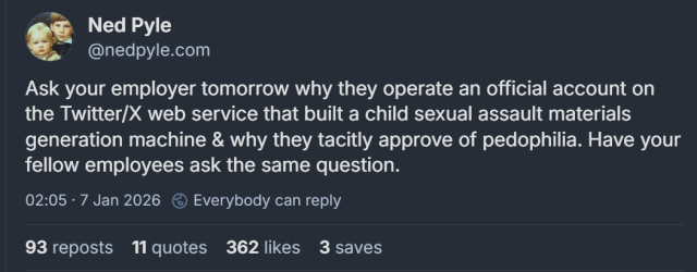 Ask your employer tomorrow why they operate an official account on the Twitter/X web service that built a child sexual assault materials generation machine & why they tacitly approve of paedophilia. Have your fellow employees ask the same question.