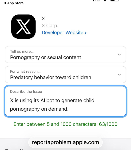 • App Store
X
X Corp.
Developer Website ›
Tell us more...
Pornography or sexual content
For what reason...
Predatory behavior toward children
Describe the Issue
X is using its Al bot to generate child
pornography on demand.
Enter between 5 and 1000 characters: 63/1000
reportaproblem.apple.com