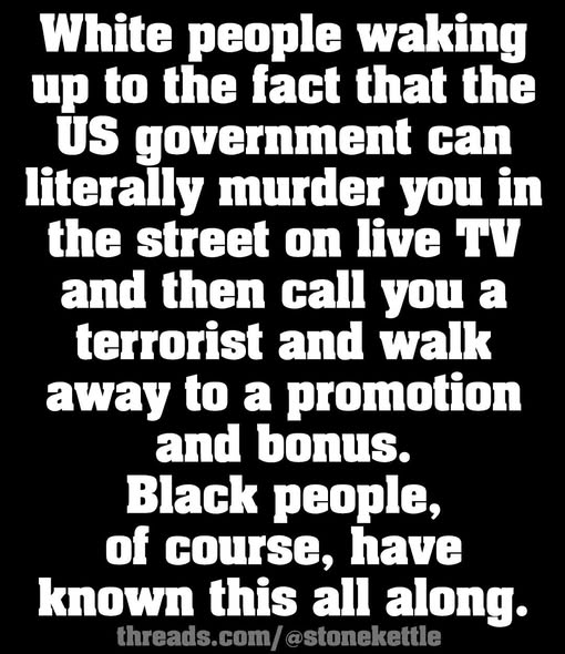 White people waking
up to the fact that the
US government can
literally murder you in
the street on live TV
and then call you a
terrorist and walk
away to a promotion
and bonus.
Black people,
of course, have
known this all along.
