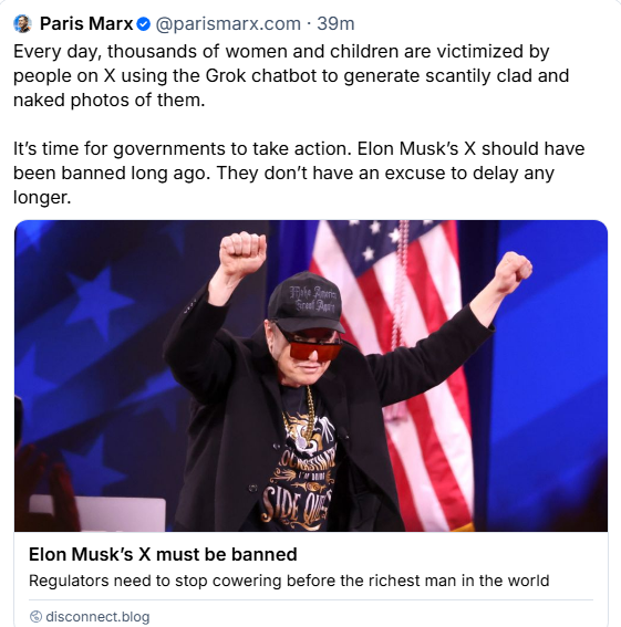 Paris Marx
Every day, thousands of women and children are victimized by people on X using the Grok chatbot to generate scantily clad and naked photos of them.
It's time for governments to take action. Elon Musk’s X should have been banned long ago. They don't have an excuse to delay any longer.

disconnect.blog :
Elon Musk’s X must be banned
Regulators need to stop cowering before the richest man in the world
deconnect biog
