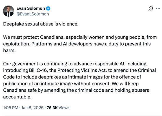 Evan Solomon on X:
Deepfake sexual abuse is violence.
We must protect Canadians, especially women and young people, from
exploitation. Platforms and Al developers have a duty to prevent this
harm.
Our government is continuing to advance responsible Al, including
introducing Bill C-16, the Protecting Victims Act, to amend the Criminal
Code to include deepfakes as intimate images for the offence of
publication of an intimate image without consent. We will keep
Canadians safe by amending the criminal code and holding abusers
accountable.
1:05 PM - Jan 8, 2026 - 76.3K Views
