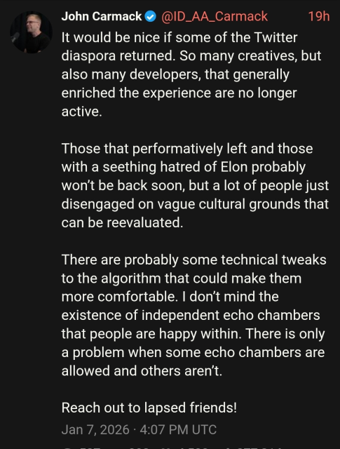 A dark-mode screenshot of a tweet by John Carmack (verified), posted 19 hours ago. The timestamp at the bottom reads: Jan 7, 2026 · 4:07 PM UTC.

It would be nice if some of the Twitter diaspora returned. So many creatives, but also many developers, that generally enriched the experience are no longer active.

Those that performatively left and those with a seething hatred of Elon probably won’t be back soon, but a lot of people just disengaged on vague cultural grounds that can be reevaluated.

There are probably some technical tweaks to the algorithm that could make them more comfortable. I don’t mind the existence of independent echo chambers that people are happy within. There is only a problem when some echo chambers are allowed and others aren’t.

Reach out to lapsed friends!
